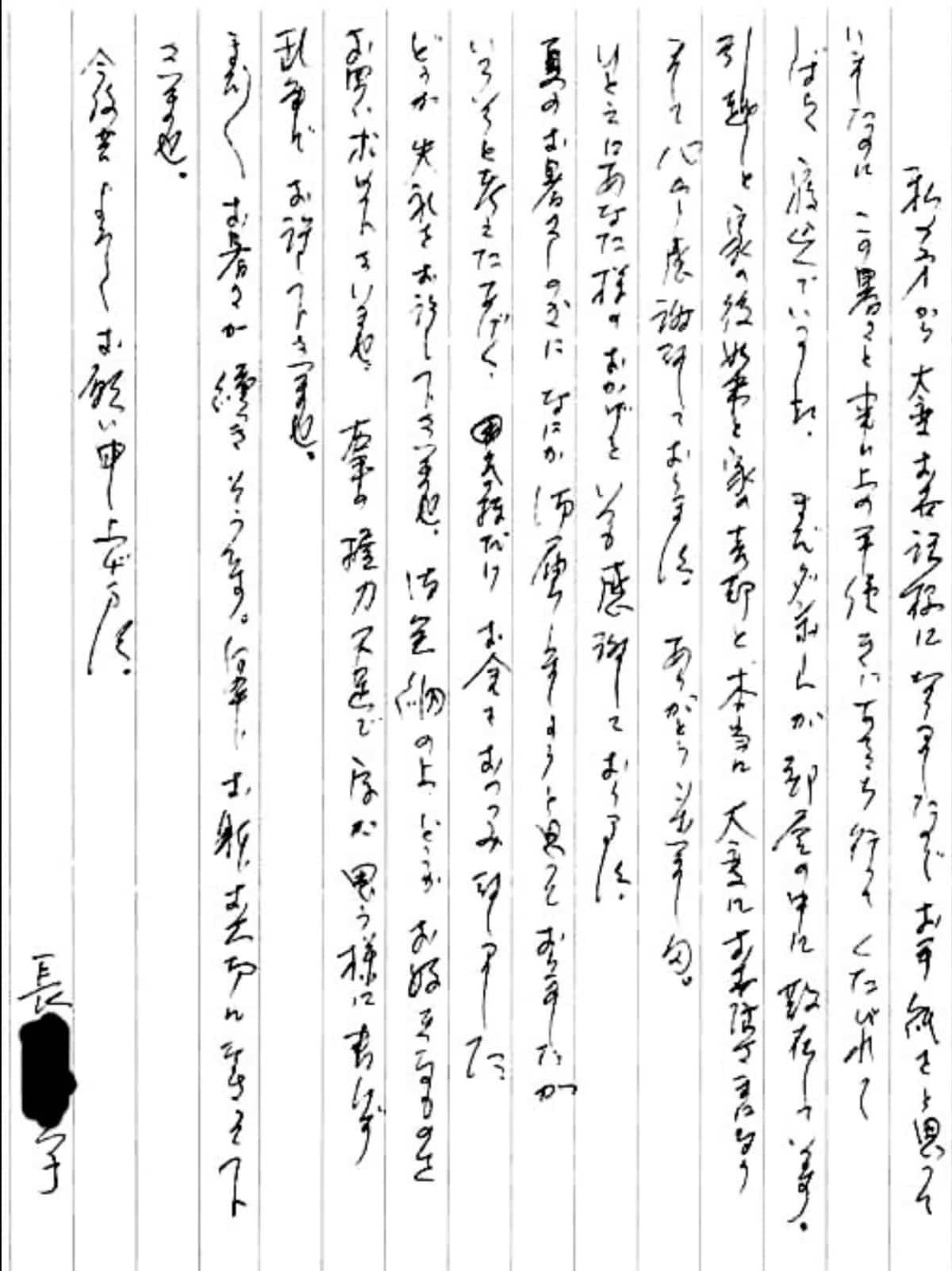 【便利屋】暮らしなんでもお助け隊 福岡小笹店へ、遺品整理・引越し・家売却のお手伝いを依頼されたお客様より、お礼のお手紙をいただきました。感謝です。 私の方から大変お世話様になりましたのでお手紙をと思っていましたのに、 この暑さと事務上の手続きにあちこち行ってくたびれてしばらく寝込んでいました。 まだダンボールが部屋の中に散在しています。 引越しと家の後始末と家の売却と、本当に大変にお世話さまになりまして心から感謝しております。 ありがとうございました。 ひとえにあなた様のおかげといつも感謝しております。 夏のお暑さしのぎになにか御届しましょうと追っておりましたが、 いろいろと考えたあげく、気持ちだけお金をおつつみ致しました。 どうか失礼をお許し下さいませ。 御金納の上、どうかお好きなものをお買い求め下さいませ。 右手の握力不足で字が思う様に書けず乱筆でお許し下さいませ。 まだまだお暑さが続きそうです。 何卒、おからだお大切になさって下さいませ。 今後共よろしくお願い申し上げます。 長島 育子(仮名)