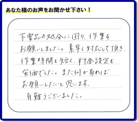 福岡県春日市弥生のお客様より「不用品の処分に困り、作業をお願いいたしました。素早く対応して頂き、作業時間も短く、料金設定も安価でした。また何か有ればお願いしたいと思います。有難うございました。」との口コミ・お客様評価・評判メッセージを、便利屋・何でも屋「【便利屋】暮らしなんでもお助け隊 福岡小笹店は頂きました。お客様の声を頂くことはとても私たちにとって励みになります。ありがとうございます。