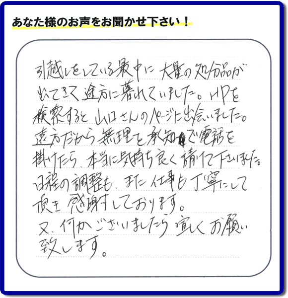 糸島のお客様より便利屋・【便利屋】暮らしなんでもお助け隊 福岡小笹店に家の片付けのご依頼がありましたが、お客様より評判・評価の言葉・口コミを頂きました。「引越しをしている最中に大量の処分品が出てきて途方に暮れていました。ＨＰを検索すると山口さんのページに出会いました。遠方だから無理を承知で電話を掛けたら、本当に気持ちよく請けて下さいました。日程の調整も、また仕事も丁寧にして頂き感謝しております。又、何かございましたら宜しくお願い致します。」とのことです。お客様からいただいた口コミ・評価・評判のメッセージがエネルギーとなり、「よしがんばろう」という明日への活力となります。メッセージ感謝しております。