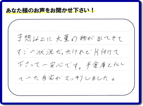 お部屋・お庭の不用品・粗大ゴミ・ごみの片付け処分のお手伝いを行った春日市在住のお客様より片付け隊へ評価と評判メッセージ・口コミメッセージです。「予想以上に大量の物が出てきてすごい状態だったけれど片付けて下さって一安心です。半倉庫と化していた自宅がスッキリしました。」とのことです。大変喜んでいただき、また明日からがんばろうというエネルギーをお客様から頂きました。実家・親の家の片付け・不用品処分・草取り・庭木の伐採・お掃除・空き家管理なら、口コミ・お客様からの評判・評価が福岡で一番頂き続ける便利屋・何でも屋「【便利屋】暮らしなんでもお助け隊 福岡小笹店」へ今すぐご相談ください。
