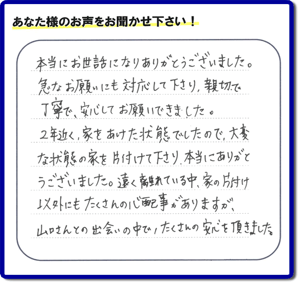 お客様より、福岡県春日市の何でも屋・【便利屋】暮らしなんでもお助け隊 福岡小笹店に「本当にお世話になりありがとうございました。急なお願いにも対応して下さり、親切で、丁寧で、安心してお願いできました。２年近く、家をあけた状態でしたので、大変な状態の家を片付けて下さり、本当にありがとうございました。遠く離れている中、家の片付け以外にもたくさんの心配事がありますが、山口さんとの出会いの中で、たくさんの安心を頂きました。」とのメッセージを頂きました。感謝です。