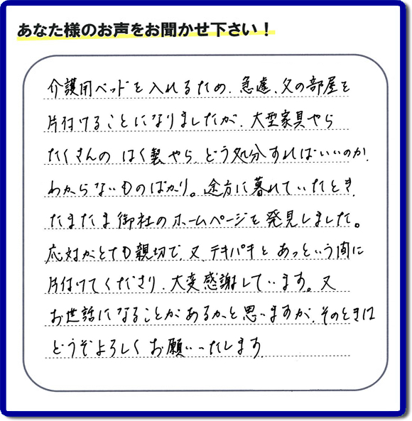 大宰府市宰府にて、 ご実家（親の家）の片付けのご依頼をされたお客様（ご長女さま）より、不用品回収専門の便利屋である当社が口コミ・評価を頂きました。『介護用ベットを入れるため、急遽、父の部屋を片付けることになりましたが、大型家具やら、たくさんのはく製やらどう処分すればいいのか、わからないものばかり。途方に暮れていたとき　たまたま御社のホームページを発見しました。応対がとても親切で、又、テキパキとあっという間に、片付けてくださり大変感謝しています。又、お世話になることが、あるかと思いますが　そのときはどうぞよろしくお願いします。』とのこと。ありがたい「くちコミ」を頂きました。。お客様からの評価・お客様からの評判をいただけるとスタッフ一同励まさせて元気になります。感謝です。ありがとうございました。実家（親の家）に関する、一軒丸ごと片付け、粗大ゴミ捨て、不要品処分、大型家具の回収、庭木の伐採、草取り、草刈り、お掃除ことなら、片付け専門の便利屋・何でもやっている何でも屋「【便利屋】暮らしなんでもお助け隊 福岡小笹店へ、今すぐお電話ください。電話番号 092-588-0102です。 当社は、お客様からのクチコミ獲得数、お客さまからの評価、評判が、福岡で一番高い便利屋です。何でも行う何でも屋の当社へお電話ください。電話番号 092-588-0102です。