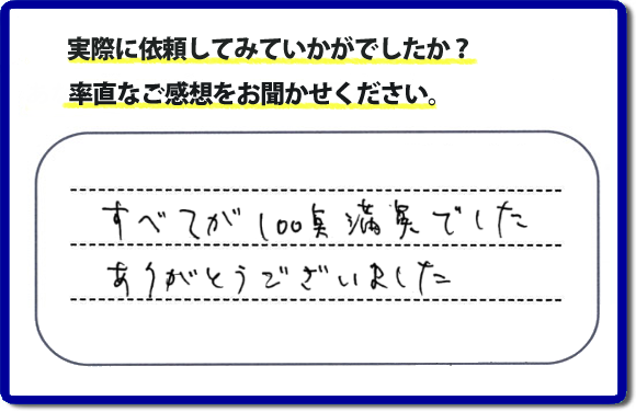 口コミ評判２３　すべてが１００点満点でした。ありがとうございました。今回のお客様のご依頼は老人ホームへ入居するため、家の不用品をすべて片付けて、ハウスクリーニングのご依頼でした。便利屋・何でも屋「【便利屋】暮らしなんでもお助け隊 福岡小笹店」では、わかりやすい料金表、パック料金で家の丸ごと片付けから、不用品片付け、家の解体、土地売却に至るまで、あなたのご実家（親の家）の困ったことを解決しています。安心と信頼をモットーにお客様と常に接し続けて２０年。今ではたくさんのお客様より、クチコミ評判のコメントをいただいています。とくに女性（姉妹・高齢者の女性）お客様から支持をいただいています。福岡の家で困った！そんなときは！【便利屋】暮らしなんでもお助け隊 福岡小笹店へ今すぐお電話ください。電話の対応は代表者の山口が担当しています。