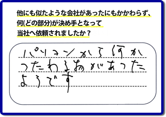 口コミ評判１０　パソコンから何かつたわる物があったようです。当社には、娘さまよりご実家の片付けのお手伝いをしてほしいと依頼されること多く、便利屋・何でも屋「【便利屋】暮らしなんでもお助け隊 福岡小笹店」（福岡）なら、ご自身が立ち会いできなくても母に安心して紹介できるとの理由で、ご相談のお電話をいただいています。また、口コミ評判のコメント、お客様の笑顔、代表者山口の顔写真をはじめ、スタッフの顔写真も掲載しています。作業、電話対応に安心と信頼をし続けて２０年の便利屋。今すぐお電話ください！電話番号0120-263-101へお問い合せ下さい。