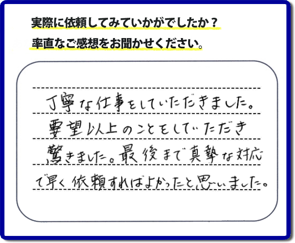 クチコミ評判３１　丁寧な仕事をしていただきました。要望以上のこともしていただき驚きました。最後まで真摯な対応で早く依頼すればよかったと思いました。作業にも満足していただき嬉しい内容のお言葉をいただきました。何でも屋・便利屋の【便利屋】暮らしなんでもお助け隊 福岡小笹店のホームページでは、お客様の笑顔やメッセージ、アンケートのお答えをたくさん掲載しております。ご依頼の際のご参考にしていただけたらと思っています。