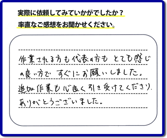 口コミ評判３０　作業される方も代表者の方もとても感じの良い方ですぐにお願いしました。追加作業も心良く引き受けてくださりありがとうございました。　もちろん追加作業もお受けしています。その際は必要な費用を必ずご説明したあとに作業を行っていますので、ご心配ありません。便利屋「【便利屋】暮らしなんでもお助け隊 福岡小笹店」では安心と信頼を大切に電話応対、ご挨拶、作業にいたるまで気を付けて作業を行っています。