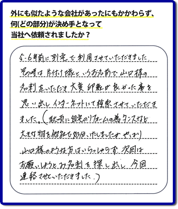 Q：外にも似たような会社があったにもかかわらず、何(どの部分)が決め手となって当社へ依頼されましたか？A:５、６年前に別宅で利用させていただきました。その時は片付け隊といいうお名前で山口様の名刺をいただき、大変印象が良かった事を思い出しインターネットにて検索させていただきました。（秋頃に自宅のリフォームの為、タンスなど大きな物を他社で処分いたしましたが、やはり山口様のような方はいらっしゃらず、次回はお願いしようと名刺を探し出し今回連絡させていただきました。）というお客様からのメッセージ頂きました。当社は引っ越し後の片付けだけでなく、実家・親の家の片付け・不用品処分・庭木の伐採・草取り・お掃除・空き家管理など、様々な業務を行っています。お客様からの評判・口コミ獲得数・お客さまからの評価も福岡No１の便利屋・何でも屋「【便利屋】暮らしなんでもお助け隊 福岡小笹店」へ今すぐご相談ください。