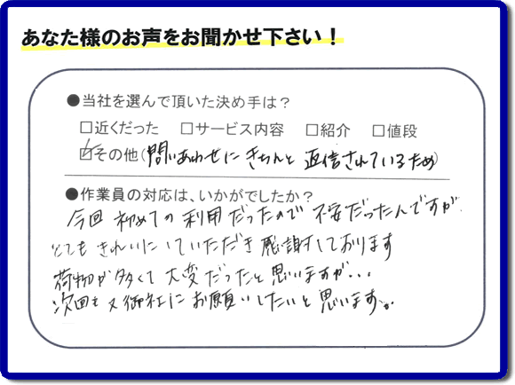 福岡で活動する家一軒丸ごと片付け専門の何でも屋・便利屋「【便利屋】暮らしなんでもお助け隊 福岡小笹店」が故人の遺品整理片付けを行ったお客様からの声です。当社を選んで頂いた決め手は、「問い合わせにきちんと返信されているため」とのこと。「今回初めての利用だったので不安だったんですが、とてもきれいにしていただき感謝しております。荷物が多くて大変だったと思いますが、次回も又御社にお願いしたいと思います。」とのありがたいお言葉をいただきました。