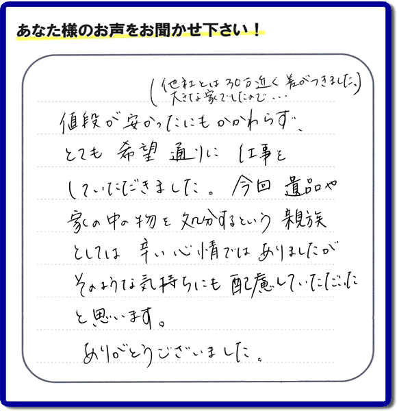 福岡県春日市を拠点に福岡で活動する家一軒丸ごと片付け専門の何でも屋・便利屋「【便利屋】暮らしなんでもお助け隊 福岡小笹店」が愛する故人の遺品整理片付けを行ったお客様から生声を頂きました。「他社とは３０万円近く差がつきました。大きな家でしたので・・・）値段が安かったにもかかわらず、とても希望通りに仕事をしていただきました。今回 遺品や家の中の物を処分するという親族としては辛い心情ではありましたが、そのような気持ちにも配慮していただいたと思います。ありがとうございました。」」とのありがたいお言葉をいただきました。