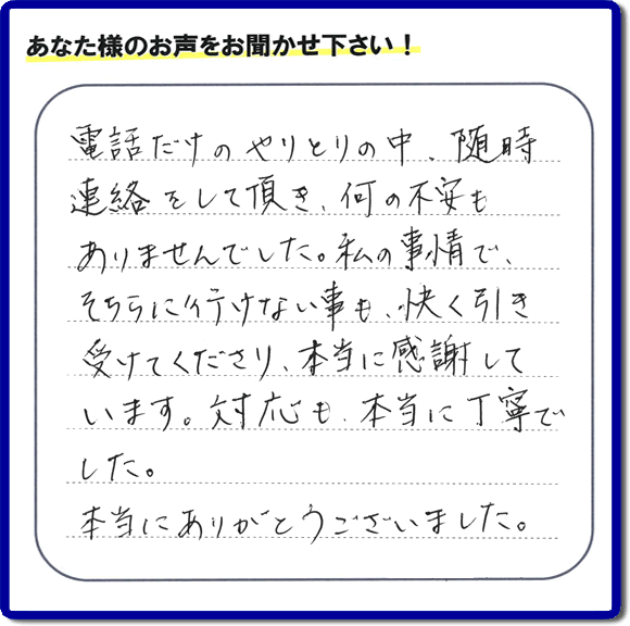 福岡市、春日市、太宰府市、那珂川市、大野城市、筑紫野市で活動する、家（実家や親の家など）一軒丸ごとの不要品回収、粗大ごみ処分、大型家具の片付けを専門に行う便利屋・何でも不用品を片付ける「【便利屋】暮らしなんでもお助け隊 福岡小笹店」が、引越しから不用品処分まで色々お手伝いしたお客様から口コミ・評価・評判の声を頂きました。「電話だけのやりとりの中、随時連絡をして頂き、何の不安もありませんでした。私の事情で、そちらに行けない事も、快く引き受けてくださり、本当に感謝しています。対応も、本当に丁寧でした。本当にありがとうございました。」とのありがたい評価・評判の声をいただきました。このようにお客様より口コミをいただくと元気モリモリ、今日もがんばろうとエネルギーがでます。ありがとうございます。