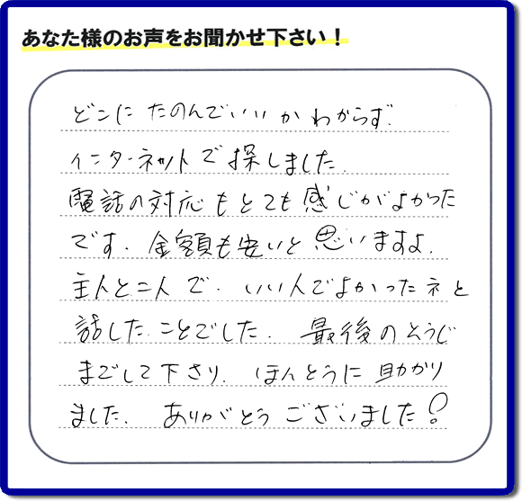 福岡市東区のお客様より【便利屋】暮らしなんでもお助け隊 福岡小笹店が評価・評判の言葉・口コミをいただきました。「どこにたのんでいいかわからずインターネットで探しました。電話の応対もとても感じがよかったです。金額も安いと思いますよ。主人と二人で、いい人でよかったネと話したことでした。最後のそうじまでして下さり、ほんとうに助かりました。ありがとうございました！」とのうれしいお言葉です。お客様の評価・評判の声・口コミを頂くことが、私たちにとって大きな励みとなります。ありがとうございます。