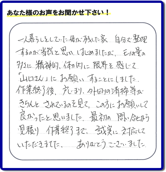 福岡市・春日市・太宰府市・大野城市・那珂川市・糟屋郡にて活動する家一軒丸ごと片付け専門の何でも屋・便利屋「【便利屋】暮らしなんでもお助け隊 福岡小笹店」が太宰府市向佐野のお客様から明日への活力となる生声を頂きました。「一人暮らしをしていた母が残した家 自分で整理するのが当然と思い はじめましたが、モノの量の多さに精神的、体力的に限界を感じて「山口さん」にお願いすることにしました。作業終了後、戸じまり、外回りの清掃等がきちんとされているのを見て、この方にお願いして良かったと思いました。最初の問い合せから見積り　作業終了まで、誠実に対応していただきました。ありがとうございました。」とのありがたいお言葉をいただきました。このようなお客様から頂く声が私たちスタッフ一同の明日もがんばろうとする活力になります。感謝感激しています。重ね重ねありがとうございました。