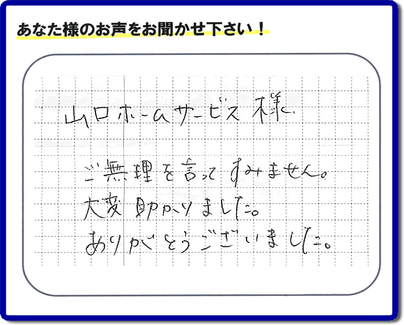 お客様から、お部屋で不要になった家具、ベット、ソファー、机、イス、雑誌、本、雑貨類、その他不燃物、可燃物等の片付のお手伝いをしてほしいとのご依頼を頂きました。全ての作業が完了時、菓子箱を頂きました。その菓子箱と一緒に「山口ホームサービス様 ご無理を言ってすみません。大変助かりました。ありがとうございました。」との一筆書きが添えられていました。お客様のお気持ちが大変うれしく、このお仕事をやって良かったと思いました。ありがとうございます。ご長女さま、ご姉妹様へ、実家（親の家）の片付け・不要品処分・庭木の剪定・草刈り・お掃除・空き家の窓開けなら、口コミ獲得福岡No１の便利屋・何でも屋「【便利屋】暮らしなんでもお助け隊 福岡小笹店」へ今すぐご相談ください。
