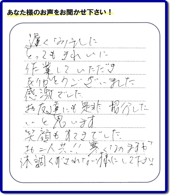 引越し後の不用品片付けのお手伝いを行ったお客様から評価コメント、評判・口コミの声です。「とてもきれいに作業していただき、ありがとうございました。感激でした。お友達にも是非紹介したいと思います。笑顔もすてきでした。お二人共！！寒くなりますが体調くずされない様にして下さい。」お心遣いありがとうございます。ご長女さま、ご姉妹様へ、実家・親の家の片付け・不用品処分・庭木の伐採・草取り・お掃除・空き家管理なら、口コミ・お客様の評価・評判が福岡No１の便利屋・何でも屋「【便利屋】暮らしなんでもお助け隊 福岡小笹店」へ今すぐご相談ください。