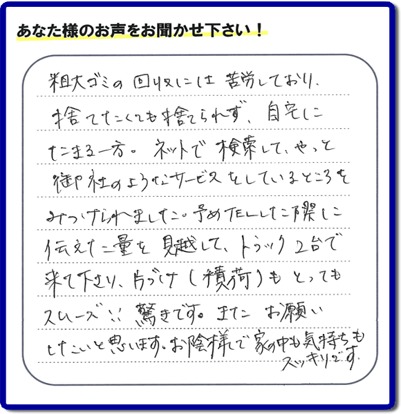 福岡市東区水谷在住のお客様より【便利屋】暮らしなんでもお助け隊 福岡小笹店フルサポートへ「粗大ゴミの回収には苦労しており、捨てたくても捨てられず、自宅にたまる一方。ネットで検索して、やっと御社のようなサービスをしているところをみつけられました。予めTELした際に伝えた量を見越して、トラック２台で来て下さり、片づけ（積荷）もとってもスムーズ！！驚きです。またお願いしたいと思います。お蔭様で家の中も気持もスッキリです。」とのありがたいお言葉を頂きました。感謝です。