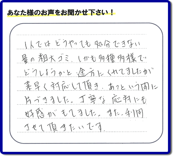 福岡にて不要品・粗大ゴミの片付けのお手伝いを行っている便利屋・何でも屋「【便利屋】暮らしなんでもお助け隊 福岡小笹店」です。お客様から匿名で口コミ・評価・評判メッセージをいただきました。「１人ではどうやっても処分できない量の粗大ゴミ、しかも多種多様でどうしようかと途方にくれていましたが素早く対応して頂き、あっという間に片づきました。丁寧な応対にも好感がもてました。また利用させて頂きたいです。」お客様のお名前がわからず非常に残念です。この場をお借りしてお礼申し上げます。ありがとうございました。