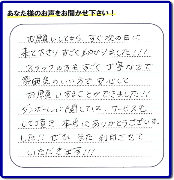 お客様よりクチコミ・評価・評判メッセージいただきました。「お願いしてから、すぐ次の日に来て下さり、すごく助かりました!!!スタッフの方もすごく丁寧な方で雰囲気のいい方で安心してお願いすることができました!!ダンボールに関しては、サービスもして頂き本当にありがとうございました!!ぜひまた利用させていただきます!!!」とのこと。ご長女さま（ご姉妹さま）へ、親の家（実家）の遺品整理・不用品の片付け・庭木の伐採と剪定・草刈りと草取り・ハウスクリーニング・空き家の見守りなら、お客さんからの口コミ獲得数・お客様からの評判・お客さまからの評価が福岡でNo１獲得している何でも屋・便利屋「【便利屋】暮らしなんでもお助け隊 福岡小笹店」へ、今すぐご相談ください。