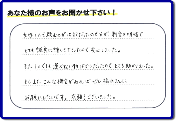 「女性１人で頼むのが心配だったのですが、料金も明確でとても誠実に接して下さったので安心しました。また１人では運べない物ばかりだったのでとても助かりました。もしまたこんな機会があればぜひ福永さんにお願いしたいです。有難うございました。」とのありがたいクチコミ・評価・評判メッセージをお客様より頂きました。ご長女さま、ご姉妹様へ、実家・親の家の片付け・不用品処分・庭木の伐採・草取り・お掃除・空き家管理なら、お客様からの評価・評判・口コミ福岡No１の便利屋・何でも屋「【便利屋】暮らしなんでもお助け隊 福岡小笹店」へ今すぐお電話ください。
