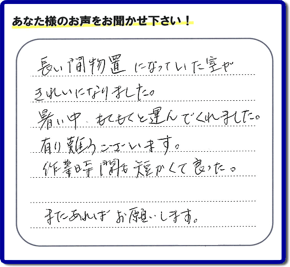 福岡にて片付けを専門に行っている便利屋・何でも屋「【便利屋】暮らしなんでもお助け隊 福岡小笹店　運営会社フルサポート」です。作業後にお客様より口コミ・評価 評判メッセージを頂きました。「長い間物置になっていた室がきれいになりました。暑い中、もくもくと運んでくれました。有り難うございます。作業時間も短くて良った。またあればお願いします。」とのことです。お客様からの評価や評判の声・口コミ（クチコミ）が私たちスタッフにとって一番の励みとなります。ありがとうございます。