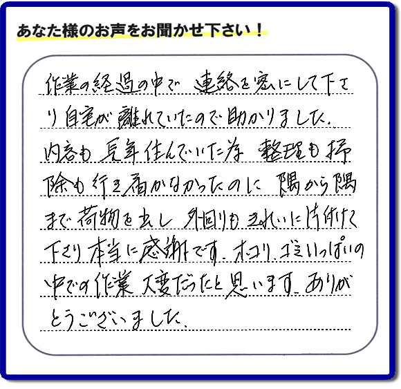 便利屋の作業完了後、「作業の過程の中で、連絡を密にして下さり、自宅が離れていたので助かりました。内容も長年住んでいた為、整理も掃除も行き届かなかったのに、隅から隅まで荷物を出し、外回りもきれいに片付けて下さり、本当に感謝です。ホコリ、ゴミいっぱいの中での作業大変だったと思います。ありがとうございました。」という何でも屋施工の口コミ・お客様からの評判メッセージを頂きました。ご長女さま、ご姉妹様へ、実家・親の家の片付け・不用品処分・庭木の伐採・草取り・お掃除・空き家管理なら、お客様からの評判・口コミ獲得数・お客さまからの評価が福岡No１の便利屋・何でも屋「【便利屋】暮らしなんでもお助け隊 福岡小笹店」へ今すぐご相談ください。