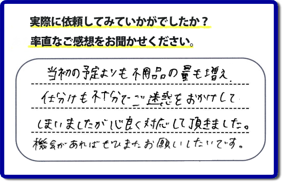 口コミ評判２１　当初の予定よりも不用品の量も増え、仕分けも不十分でご迷惑をおかけしてしまいましたが、心良く対応していただきました。機会があればぜひまたお願いしたいです。当社では、仕分けのお手伝いもしていますので、生活していたままの状態からでも全部こちらにお任せで片づけることができます。実家・親の家丸ごとの片付けは、便利屋・何でも屋「【便利屋】暮らしなんでもお助け隊 福岡小笹店」（福岡）へご相談ください。クチコミ・評判のお客様のコメントもホームページへ記載していますので、ご参考にしていただけらと思っています。