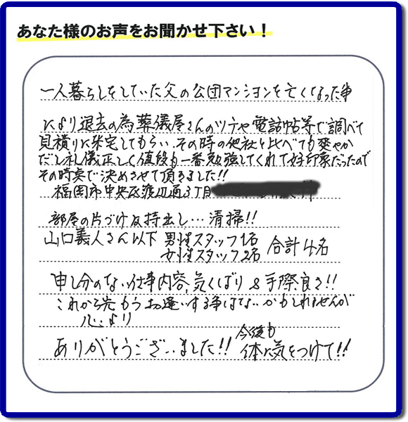 事務所（福岡県福岡市城南区小笹4-19-3）を拠点に福岡で活動する、不要品回収・粗大ゴミ処分などごみに関することなら何でも片付け専門の便利屋・歯ブラシから大型家具まで何でも片付ける何でも屋「【便利屋】暮らしなんでもお助け隊 福岡小笹店」が、福岡市中央区天神の愛する故人の一軒丸ごと遺品整理片付けを行いました。作業完了後、ご家族様から口コミ・評価・評判の声を頂きました。『一人暮らしをしていた父の公団マンションを亡くなった事により退去の為、葬儀屋さんのツテや電話帳等で調べて、見積りに来宅してもらい、その時の他社と比べても爽やかだし礼儀正しく値段も一番勉強してくれて好印象だったので　その時点で決めさせて頂きました!!部屋の片付け及持ち出し…清掃!!山口さん以下　男性スタッフ１名 女性スタッフ２名　　合計４名 申し訳ない仕事内容、気くばり＆手際良さ!!これから先もうお逢いする事はないかもしれませんが心より、ありがとうございました!!今後も体に気をつけて!!』と非常に励みになる口コミ・評価・評判をいただきました。ご長女さま、ご長男さまへ、親の家（実家）の一軒丸ごと遺品整理・不用品の片付け・庭木の伐採と剪定・草刈りと草取り・ハウスクリーニング（お掃除）・空き家の見守りなら、お客様から口コミ獲得数・評判・評価が福岡でNo１獲得している何でも屋・不用品片付け専門の便利屋「【便利屋】暮らしなんでもお助け隊 福岡小笹店」へ、今すぐご電話ください。0120-263-101です。
