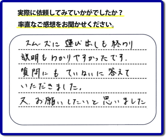 口コミ評判２２　スムーズに運び出しも終わり説明も分かりやすかったです。質問にもていねいに答えていただきました。又、お願いしたいと思いました。お問い合せ時、作業前のお見積は必ずお客様へお伝えし、ご承諾後に作業を行っています。便利屋・何でも屋の「【便利屋】暮らしなんでもお助け隊 福岡小笹店」（福岡）のホームページでは、代表者山口をはじめスタッフの顔写真・お客様の笑顔・実際のお客様の口コミ評判コメントを掲載しています。安心と信頼を心がけ作業を行い続けて２０年。家のことで困ったら町の何でも屋・便利屋の【便利屋】暮らしなんでもお助け隊 福岡小笹店　電話番号0120-263-101へお電話ください。