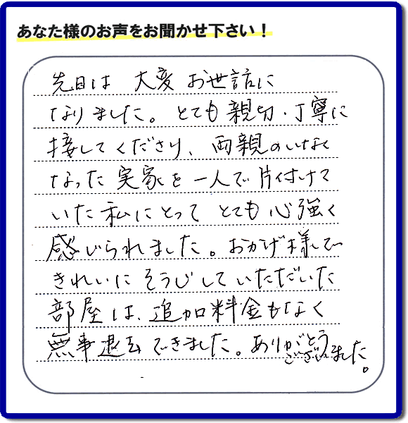 便利屋の施工の後、お客様よりメッセージいただきました。「先日は、大変お世話になりました。とても親切・丁寧に接してくださり、両親のいなくなった実家を一人で片付けていた私にとって、とても心強く感じられました。おかげ様できれいにそうじしていただいた部屋は追加料金もなく無事退去できました。ありがとうございました。」とのこと。当社の何でも屋施工に対するお客様からの評判・口コミを頂きました。親の家の大型家具・粗大ゴミの片付け・庭木切り・草刈りと草取り・ハウスクリーニングなら、口コミ獲得数・お客様からの評判・評価が福岡で一番の便利屋・何でも屋「【便利屋】暮らしなんでもお助け隊 福岡小笹店」へどうぞ。当社では、『７つのお約束』をしています。