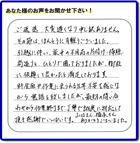 「ご返信、大変遅くなり申し訳ありません。その節は、ほんとうに有難うございました。引越に伴い、家中の不用品の片付け、掃除、荷造りと、ひとりで困っておりましたが、御社に依頼して良かったと満足しております。料金面や作業に来られる方等、不安を感じながら電話を致しましたが、最初の問い合わせから作業終了まで丁寧で誠実に対応して頂き感謝でいっぱいです。山口さん、福永さんありがとうございました。」という、不要品片付け専門の便利屋として、口コミ・評価・評判の声をお客様から頂きました。ゴミ処分専門の何でも屋である当社は、ご長女さま、ご姉妹様から不用品の処分の依頼をされて、実家・親の家の片付け・不用品回収・草刈・草取り・庭木の剪定・お掃除・空き家の管理を行っています。便利屋として口コミ獲得数・お客様からの評判・評価が福岡で一番の何でも屋「【便利屋】暮らしなんでもお助け隊 福岡小笹店」へ今すぐお電話ください。