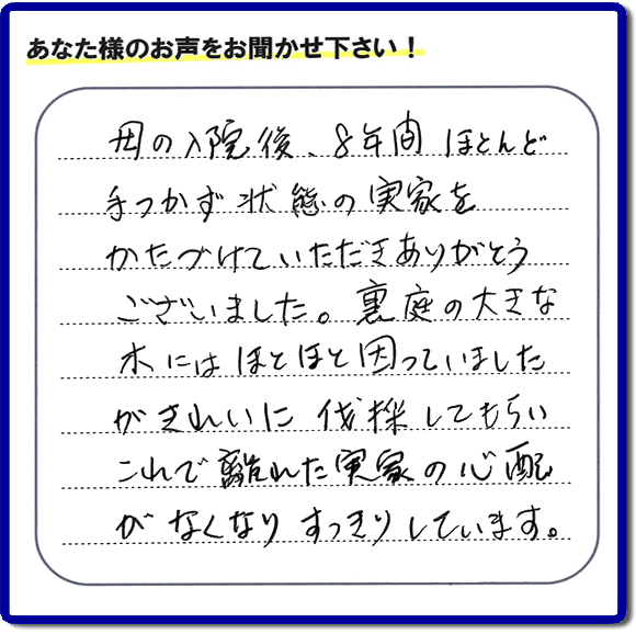 ご実家・親の家一軒丸ごとの不用品処分、粗大ゴミ回収、大型家具処理、その他片付け専門の便利屋「【便利屋】暮らしなんでもお助け隊 福岡小笹店」がお客様より口コミ・評価・評判のメッセージを頂きました。『母の入院後、８年間ほとんど手つかず状態の実家をかたづけていただきありがとうございました。裏庭の大きな木にはほとほと困っていましたが、きれいに伐採してもらい、これで離れた実家の心配がなくなり、すっきりしています。」とのこと。うれしい評価ありがとうございます。ご長女さま、ご姉妹様へ、実家・親の家の片付け・不用品処分・庭木の伐採・草取り・お掃除・空き家管理なら、お客様からの評判・口コミ獲得数・お客さまからの評価が福岡No１の便利屋・親の家の片付けなら何でも行う何でも屋「【便利屋】暮らしなんでもお助け隊 福岡小笹店」へ、今すぐご相談ください。