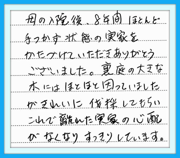 「母の入院後、8年間ほとんど手 つかず状態の実家をかたづけて いただきありがとうございました。 裏庭の大きな木にはほとほと 因っていましたが きれいに伐採してもらい、これで 離れた実家の心配がなくなり すっきりしています。」