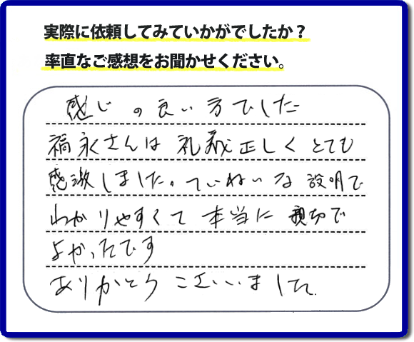 口コミ評判１７　感じの良い方でした。福永さんは礼儀正しく、とても感激しました。ていねいな説明でわかりやすく本当に親切でよかったです。ありがとうございました。当社の何でも屋施工に対するお客様からの評判・口コミを頂きました。親の家の大型家具・粗大ゴミの片付け・庭木切り・草刈りと草取り・ハウスクリーニングなら、口コミ獲得数・お客様からの評判・評価が福岡で一番の便利屋・何でも屋「【便利屋】暮らしなんでもお助け隊 福岡小笹店」へどうぞ。当社では、『７つのお約束』をしています。