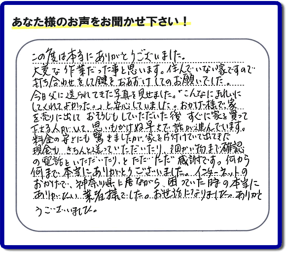 大型家具や粗大ゴミ、不要品片付け専門の便利屋がお客様より口コミ・評価を頂きました。「この度は本当にありがとうございました。大変な作業だった事と思います。住んでいない家ですので打ち合わせをして鍵をおあずけしてのお願いでした。今日父に送られてきた写真を見せました。「こんなにきれいにしてくれてよかった。」と安心していました。おかげ様で、家を売りに出して、おそうじもしていただいた後、すぐに家を買って下さる人がいて、思いもかけぬ早さで話が進んでいます。料金の安さにも驚きましたが、家を片付けていて出てきた現金も、きちんと送っていただいたり、細かい物まで確認の電話をいただいたり、とただただ感謝です。何から何まで本当にありがとうございました。インターネットのおかげで、神奈川県に居ながら、困っていた時の本当にありがたい業者様でした。お世話になりました。ありがとうございました。』というメッセージです。不用品処分専門の便利屋の当社が、お客様からの評価・口コミ・評判メッセージを頂きました。実家（親の家）の片付け・お掃除なら、片付け専門の何でも屋として口コミ・お客様からの評価・評判が福岡No１の「【便利屋】暮らしなんでもお助け隊 福岡小笹店」へご相談ください。
