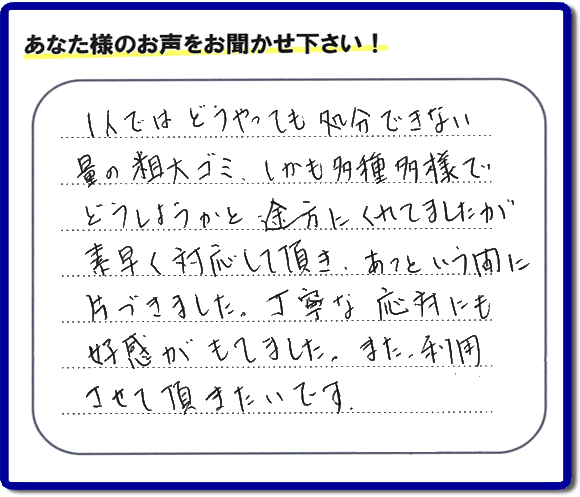 親の家（実家）の一軒丸ごと粗大ゴミや不用品の片付けを専門に行う便利屋が、お客様より評価・口コミを頂きました。「一人ではどうやっても処理できない量の粗大ゴミ、しかも多種多様でどうしようかと途方にくれていましたが素早く対応して頂き、あっという間に片づきました。丁寧な対応にも好感がもてました。また、利用させて頂きたいです。」という、お客様からのクチコミ評価メッセージです。口コミ・お客様の評判が福岡No１の粗大ゴミ片付け専門の便利屋・不用品片付け専門の何でも屋「【便利屋】暮らしなんでもお助け隊 福岡小笹店」へ親の家（実家）一軒丸ごと片付けはお任せください。
