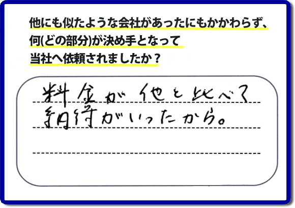口コミ評判１２　料金が他と比べて納得がいったから。　便利屋・何でも屋「【便利屋】暮らしなんでもお助け隊 福岡小笹店」では、わかりやすい料金表、パック料金で家の丸ごと片付けから、不用品片付け、家の解体、土地売却に至るまで、あなたのご実家（親の家）の困ったことを解決しています。安心と信頼をモットーにお客様と常に接し続けて２０年。今ではたくさんのお客様より、クチコミ評判のコメントをいただいています。とくに女性（姉妹・高齢者の女性）お客様から支持をいただいています。福岡の家で困った！そんなときは！【便利屋】暮らしなんでもお助け隊 福岡小笹店へ今すぐお電話ください。電話の対応は代表者の山口が担当しています。