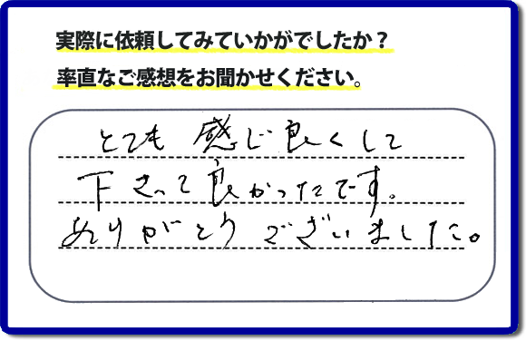 口コミ評判１８　とても感じ良くして下って、良かったです。ありがとうございました。当社では、不用品の片付けから、家丸ごとの片付け、その他、家具移動、引越しのお手伝い、お掃除、家の解体、売却、修理など、お客様のお困りごとを解決しています。 便利屋・何でも屋の「【便利屋】暮らしなんでもお助け隊 福岡小笹店」（福岡）のホームページでは、代表者山口をはじめスタッフの顔写真・お客様の笑顔・実際のお客様の口コミ評判コメントを掲載しています。安心と信頼を心がけ作業を行い続けて２０年。家のことで困ったら町の便利屋・何でも屋の【便利屋】暮らしなんでもお助け隊 福岡小笹店　電話番号0120-263-101へお電話ください。