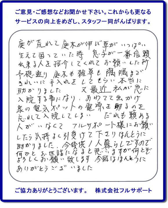 【便利屋】暮らしなんでもお助け隊 福岡小笹店福岡 便利屋・お掃除・片付けサービス へのご意見・ご感想などお聞かせ下さい。これからも更なうサービスの向上をめざし、スタッフ一同がんばります。お客様からメッセージを頂きました。庭が荒れて庭木が伸び草がいっぱい生えて困っていた時、息子が一番信頼できる人を紹介してくれてお願いした所、予想通り庭木も雑草も隅隅まできれいに手入れをしてもらい本当に助かりました。又最近 私が急に入院する事になり、あわてて出かけ家の電気ポットの電源を切るのを忘れて入院してしまい、だれも頼める人がいなくてフルサポート様にお願いしたら気持ちよく引受けて下さりほんとうに助かりました。今後共１人暮らしですので何かとお世話になると思いますが何とぞよろしくお願い致します。今回はほんとうにありがとうございました。このような励みになるお言葉を頂きました。ありがとうございます。