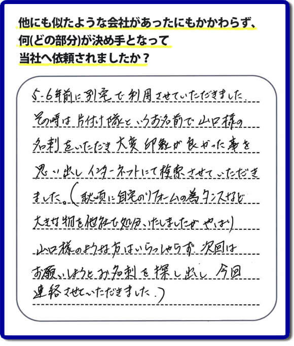 口コミ１　５・６年前に別宅で利用させていただきました。その時は片付け隊（山口ホームサービス）というお名前で山口様の名刺をいただき大変印象が良かったことを思い出しインターネットにて検索させていただきました。（秋頃に自宅のリフォームの為、タンスなどの大きな物を他社で処分いたしましたが、やはり山口様のような方はいらっしゃらず、次回はお願いしようとお名刺を探し出し今回連絡させていただきました。）便利屋・何でも屋の「【便利屋】暮らしなんでもお助け隊 福岡小笹店」には、福岡の各地域から不要品・不用品片付け・お掃除・草取り・植木の剪定・お家で困ったことなどたくさんの依頼をお受けしております。また、おかげさまで口コミ・評判の声もたくさん届いています。今回のお客様のように数年間あいだがあいたお客様（リピータのお客様）より、再ご依頼もいただいております。